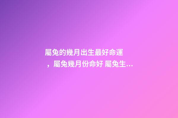 屬兔的幾月出生最好命運，屬兔幾月份命好 屬兔生在幾月份最好，屬兔幾月出生最好命運